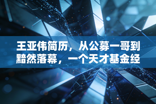 王亚伟简历,从公募一哥到黯然落幕,一个天才基金经理的沉浮启示录