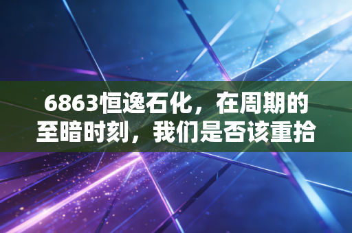6863恒逸石化,在周期的至暗时刻,我们是否该重拾对炼化的信仰?