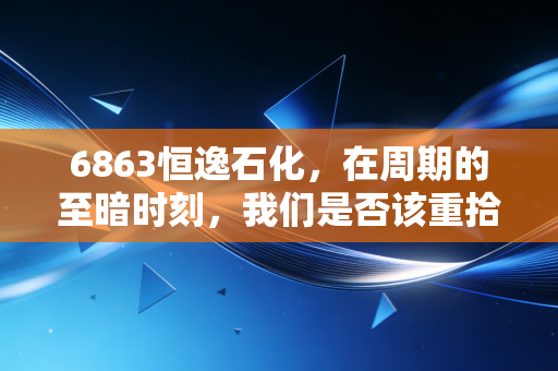 6863恒逸石化,在周期的至暗时刻,我们是否该重拾对炼化的信仰?