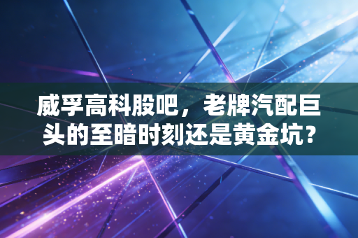 威孚高科股吧,老牌汽配巨头的至暗时刻还是黄金坑?散户的焦虑与坚守实录
