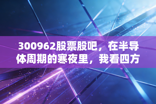 300962股票股吧，在半导体周期的寒夜里，我看四方杰特的隐形价值与散户众生相