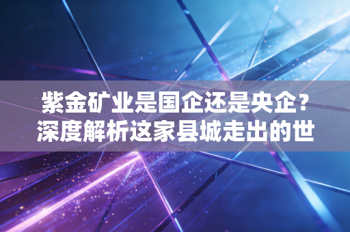 紫金矿业是国企还是央企?深度解析这家县城走出的世界级巨头