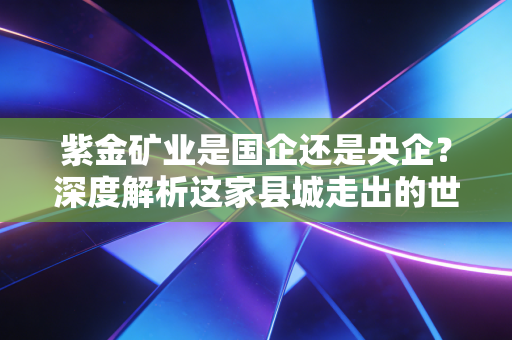 紫金矿业是国企还是央企?深度解析这家县城走出的世界级巨头