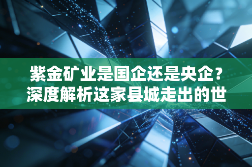 紫金矿业是国企还是央企?深度解析这家县城走出的世界级巨头