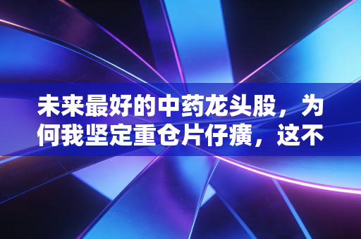 未来最好的中药龙头股,为何我坚定重仓片仔癀,这不仅是投资,更是对国运的押注