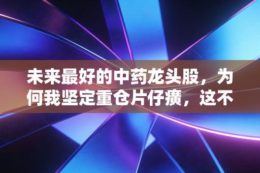 未来最好的中药龙头股,为何我坚定重仓片仔癀,这不仅是投资,更是对国运的押注