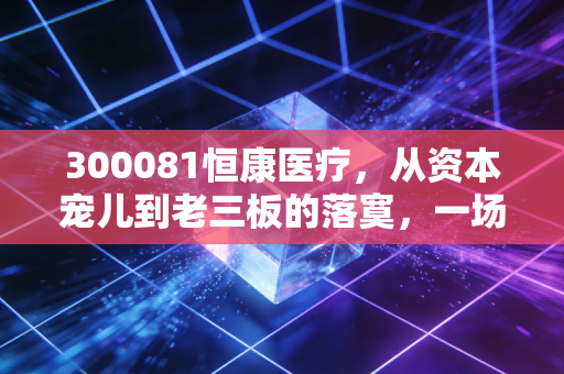 300081恒康医疗，从资本宠儿到老三板的落寞，一场关于讲故事代价的深刻反思