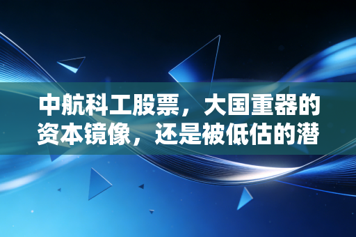 中航科工股票，大国重器的资本镜像，还是被低估的潜力股？