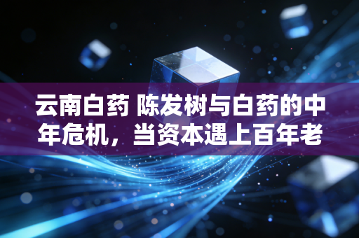 云南白药 陈发树与白药的中年危机，当资本遇上百年老字号，是救赎还是迷失？