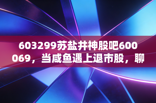603299苏盐井神股吧600069，当咸鱼遇上退市股，聊聊散户在A股的生存之道
