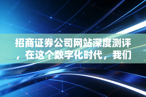 招商证券公司网站深度测评，在这个数字化时代，我们究竟需要一个怎样的券商平台？
