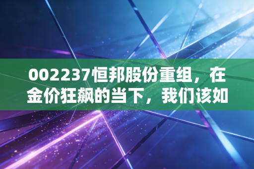 002237恒邦股份重组，在金价狂飙的当下，我们该如何审视这场迟到的豪门联姻？