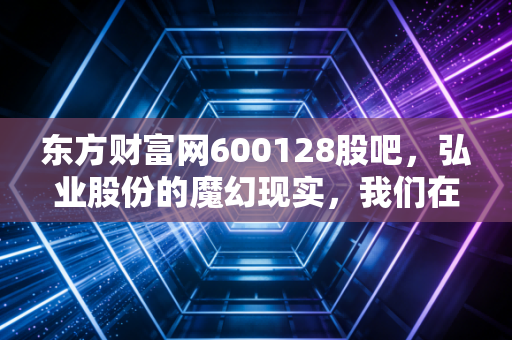 东方财富网600128股吧，弘业股份的魔幻现实，我们在喧嚣中寻找投资的真相