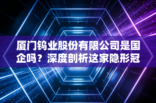 厦门钨业股份有限公司是国企吗？深度剖析这家隐形冠军的国资底色与硬核实力