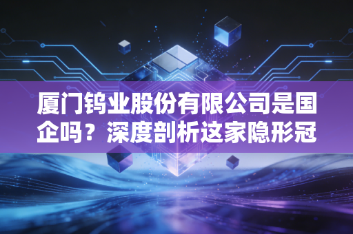 厦门钨业股份有限公司是国企吗？深度剖析这家隐形冠军的国资底色与硬核实力