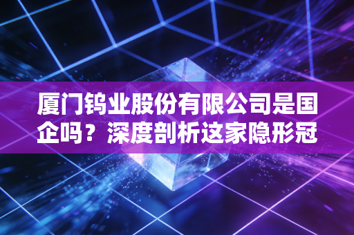 厦门钨业股份有限公司是国企吗？深度剖析这家隐形冠军的国资底色与硬核实力