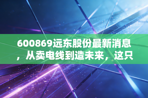 600869远东股份最新消息,从卖电线到造未来,这只老牌龙头还能打吗?