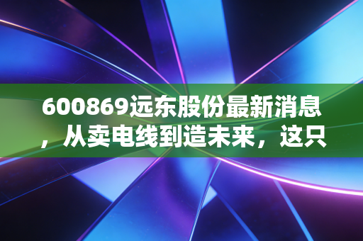 600869远东股份最新消息,从卖电线到造未来,这只老牌龙头还能打吗?