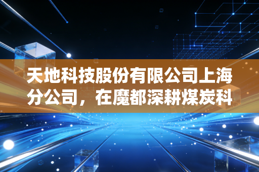 天地科技股份有限公司上海分公司,在魔都深耕煤炭科技,见证传统行业的智能化蜕变