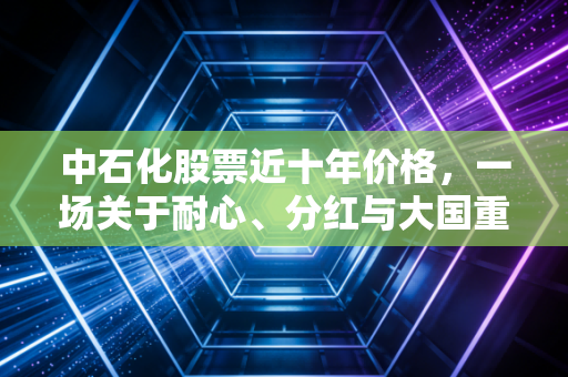 中石化股票近十年价格，一场关于耐心、分红与大国重器的漫长对话