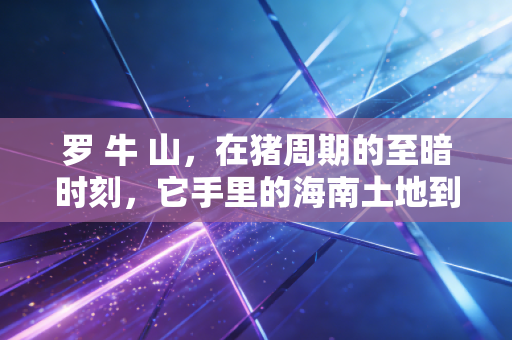 罗 牛 山,在猪周期的至暗时刻,它手里的海南土地到底值多少钱?