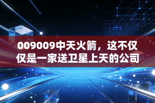 009009中天火箭,这不仅仅是一家送卫星上天的公司,更是我们头顶风云的操盘手