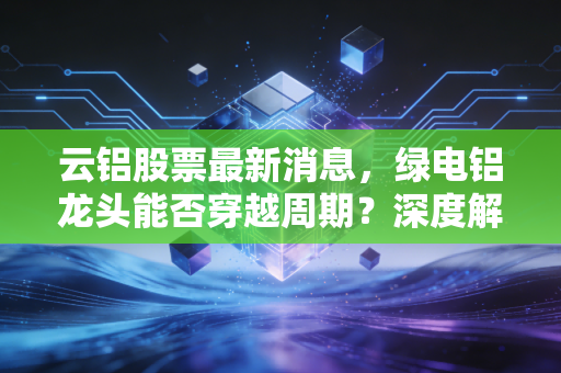 云铝股票最新消息，绿电铝龙头能否穿越周期？深度解析投资价值与未来机遇