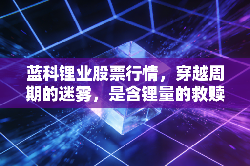 蓝科锂业股票行情,穿越周期的迷雾,是含锂量的救赎还是概念炒作的余晖?