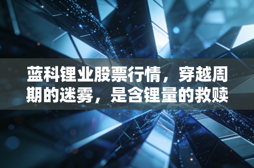 蓝科锂业股票行情,穿越周期的迷雾,是含锂量的救赎还是概念炒作的余晖?