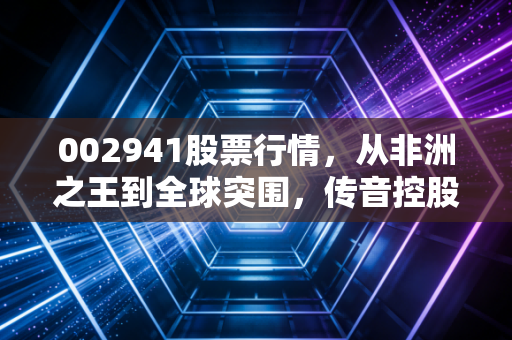 002941股票行情,从非洲之王到全球突围,传音控股还能打吗?一位老股民的深度观察