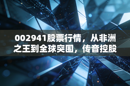 002941股票行情,从非洲之王到全球突围,传音控股还能打吗?一位老股民的深度观察