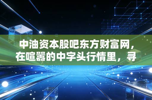 中油资本股吧东方财富网，在喧嚣的中字头行情里，寻找散户的悲欢与机遇