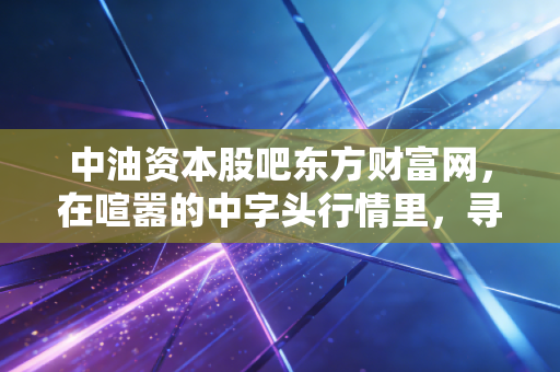 中油资本股吧东方财富网，在喧嚣的中字头行情里，寻找散户的悲欢与机遇