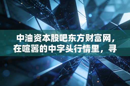 中油资本股吧东方财富网，在喧嚣的中字头行情里，寻找散户的悲欢与机遇