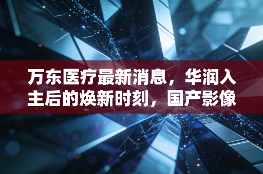 万东医疗最新消息，华润入主后的焕新时刻，国产影像设备能否借势起飞？