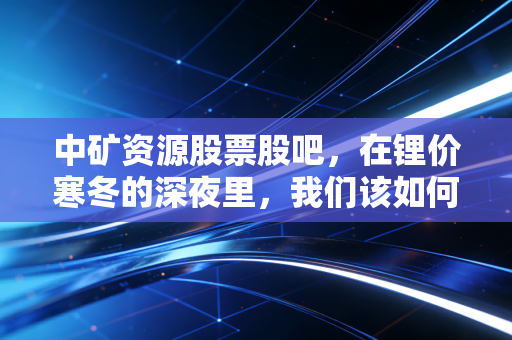 中矿资源股票股吧，在锂价寒冬的深夜里，我们该如何寻找那一抹暖阳？
