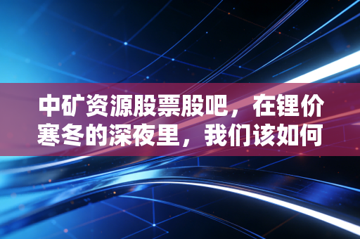 中矿资源股票股吧，在锂价寒冬的深夜里，我们该如何寻找那一抹暖阳？
