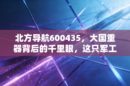 北方导航600435，大国重器背后的千里眼，这只军工股值得长情持有吗？