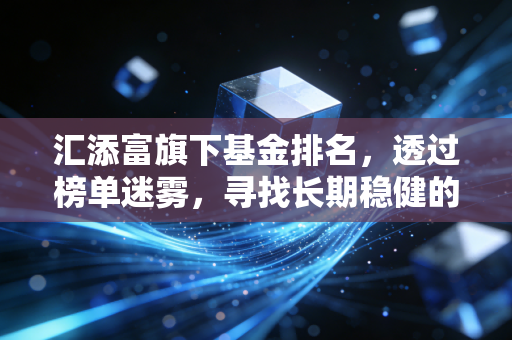 汇添富旗下基金排名，透过榜单迷雾，寻找长期稳健的压舱石
