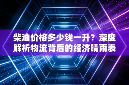 柴油价格多少钱一升？深度解析物流背后的经济晴雨表与未来走势