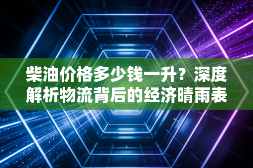 柴油价格多少钱一升？深度解析物流背后的经济晴雨表与未来走势