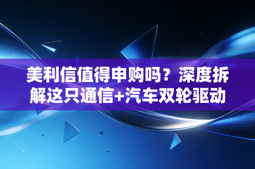美利信值得申购吗?深度拆解这只通信+汽车双轮驱动的潜力股,打新族必看