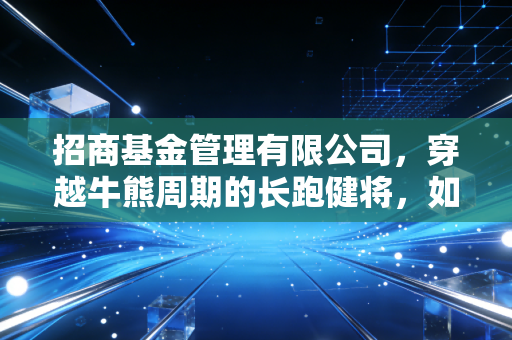 招商基金管理有限公司，穿越牛熊周期的长跑健将，如何成为你财富路上的坚实后盾？