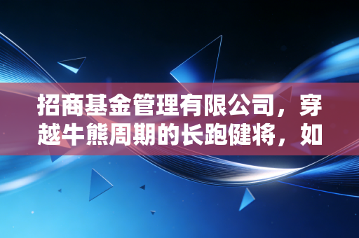 招商基金管理有限公司，穿越牛熊周期的长跑健将，如何成为你财富路上的坚实后盾？