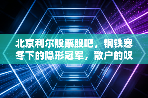 北京利尔股票股吧,钢铁寒冬下的隐形冠军,散户的叹息与机构的耐心