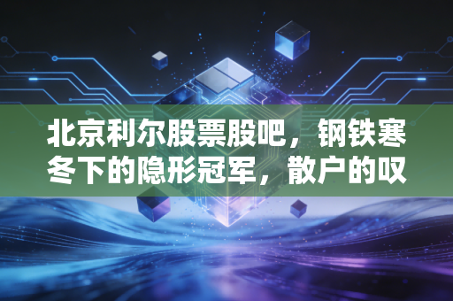 北京利尔股票股吧,钢铁寒冬下的隐形冠军,散户的叹息与机构的耐心