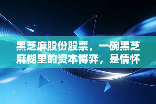 黑芝麻股份股票,一碗黑芝麻糊里的资本博弈,是情怀收割还是绝地反击?