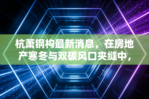 杭萧钢构最新消息,在房地产寒冬与双碳风口夹缝中,这家钢构巨头能否迎来第二春?