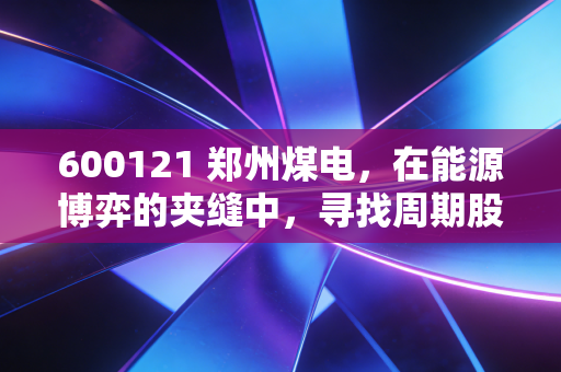 600121 郑州煤电,在能源博弈的夹缝中,寻找周期股的生存法则