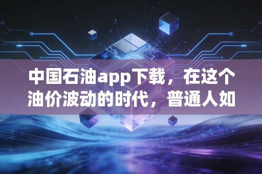 中国石油app下载,在这个油价波动的时代,普通人如何用数字化手段守住钱包